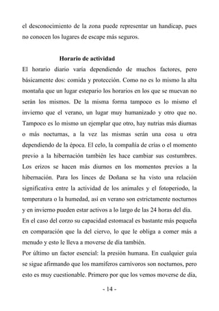 el desconocimiento de la zona puede representar un handicap, pues
no conocen los lugares de escape más seguros.


               Horario de actividad
El horario diario varía dependiendo de muchos factores, pero
básicamente dos: comida y protección. Como no es lo mismo la alta
montaña que un lugar estepario los horarios en los que se muevan no
serán los mismos. De la misma forma tampoco es lo mismo el
invierno que el verano, un lugar muy humanizado y otro que no.
Tampoco es lo mismo un ejemplar que otro, hay nutrias más diurnas
o más nocturnas, a la vez las mismas serán una cosa u otra
dependiendo de la época. El celo, la compañía de crías o el momento
previo a la hibernación también les hace cambiar sus costumbres.
Los erizos se hacen más diurnos en los momentos previos a la
hibernación. Para los linces de Doñana se ha visto una relación
significativa entre la actividad de los animales y el fotoperiodo, la
temperatura o la humedad, así en verano son estrictamente nocturnos
y en invierno pueden estar activos a lo largo de las 24 horas del día.
En el caso del corzo su capacidad estomacal es bastante más pequeña
en comparación que la del ciervo, lo que le obliga a comer más a
menudo y esto le lleva a moverse de día también.
Por último un factor esencial: la presión humana. En cualquier guía
se sigue afirmando que los mamíferos carnívoros son nocturnos, pero
esto es muy cuestionable. Primero por que los vemos moverse de día,

                                 - 14 -
 
