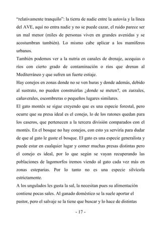 “relativamente tranquilo”: la tierra de nadie entre la autovía y la línea
del AVE, aquí no entra nadie y no se puede cazar, el ruido parece ser
un mal menor (miles de personas viven en grandes avenidas y se
acostumbran también). Lo mismo cabe aplicar a los mamíferos
urbanos.
También podemos ver a la nutria en canales de drenaje, acequias o
ríos con cierto grado de contaminación o ríos que drenan al
Mediterráneo y que sufren un fuerte estiaje.
Hay conejos en zonas donde no se ven huras y donde además, debido
al sustrato, no pueden construirlas ¿donde se meten?, en zarzales,
cañaverales, escombreras o pequeños lugares similares.
El gato montés se sigue creyendo que es una especie forestal, pero
ocurre que su presa ideal es el conejo, lo de los ratones quedan para
los caseros, que pertenecen a la tercera división comparados con el
montés. En el bosque no hay conejos, con esto ya serviría para dudar
de que al gato le guste el bosque. El gato es una especie generalista y
puede estar en cualquier lugar y comer muchas presas distintas pero
el conejo es ideal, por lo que según se vayan recuperando las
poblaciones de lagomorfos iremos viendo al gato cada vez más en
zonas esteparias. Por lo tanto no es una especie silvícola
estrictamente.
A los ungulados les gusta la sal, la necesitan pues su alimentación
contiene pocas sales. Al ganado doméstico se la suele aportar el
pastor, pero el salvaje se la tiene que buscar y lo hace de distintas

                                 - 17 -
 