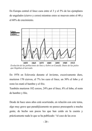 En Europa central el lince caza entre el 3 y el 5% de los ejemplares
de ungulados (ciervo y corzo) mientras estos se mueven entre el 40 y
el 60% de crecimiento.



Lince
Liebre




              1855     1865     1875      1885     1895 1905       1915
Evolución de las poblaciones de lince y liebre en Canadá. Datos de las pieles
que llegaban al mercado.


En 1976 en Eslovenia durante el invierno, excesivamente duro,
murieron 170 ciervos, el 7% los cazo el lince, un 30% el lobo y el
resto los mató el hambre y el frío.
También murieron 182 corzos, 24% por el lince, 8% el lobo, el resto
de hambre y frío.


Desde de hace unos años está ocurriendo, en relación con este tema,
algo muy grave que paradójicamente no parece preocuparle a mucha
gente, de hecho son pocos los que han caído en la cuenta y
prácticamente nada lo que se ha publicado: “el caso de las aves

                                    - 20 -
 