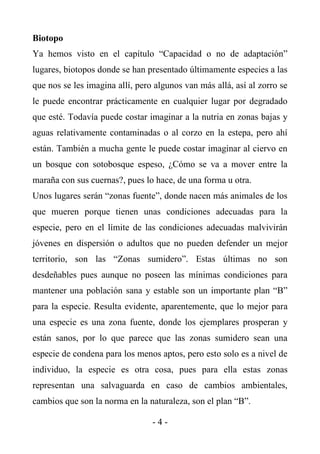 Biotopo
Ya hemos visto en el capítulo “Capacidad o no de adaptación”
lugares, biotopos donde se han presentado últimamente especies a las
que nos se les imagina allí, pero algunos van más allá, así al zorro se
le puede encontrar prácticamente en cualquier lugar por degradado
que esté. Todavía puede costar imaginar a la nutria en zonas bajas y
aguas relativamente contaminadas o al corzo en la estepa, pero ahí
están. También a mucha gente le puede costar imaginar al ciervo en
un bosque con sotobosque espeso, ¿Cómo se va a mover entre la
maraña con sus cuernas?, pues lo hace, de una forma u otra.
Unos lugares serán “zonas fuente”, donde nacen más animales de los
que mueren porque tienen unas condiciones adecuadas para la
especie, pero en el límite de las condiciones adecuadas malvivirán
jóvenes en dispersión o adultos que no pueden defender un mejor
territorio, son las “Zonas sumidero”. Estas últimas no son
desdeñables pues aunque no poseen las mínimas condiciones para
mantener una población sana y estable son un importante plan “B”
para la especie. Resulta evidente, aparentemente, que lo mejor para
una especie es una zona fuente, donde los ejemplares prosperan y
están sanos, por lo que parece que las zonas sumidero sean una
especie de condena para los menos aptos, pero esto solo es a nivel de
individuo, la especie es otra cosa, pues para ella estas zonas
representan una salvaguarda en caso de cambios ambientales,
cambios que son la norma en la naturaleza, son el plan “B”.

                                 -4-
 