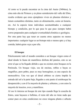 Al zorro se le puede encontrar en la cima del Aneto (3404ms), la
cima más alta de Pirineos y en pleno semidesierto del valle del Ebro,
resulta evidente que estos ejemplares viven en planetas distintos y
tienen costumbres distintas, tanto en alimentación, como en horario,
etc. Así la especie tiene individuos acostumbrados a cualquier
biotopo y condición, por lo que pase lo que pase siempre habrá
zorros preparados para cualquier eventualidad climática o geológica.
Por otra parte hay que tener en cuenta otros aspectos no menos
importantes: cualquier lugar es un biotopo más o menos apto y si hay
comida, habrá quien vaya a por ella.


       El bosque
Prácticamente todo el mundo considera a un bosque virgen como el
ideal donde la fauna de mamíferos disfruta del paraíso, esto es un
error al que se ha llegado debido a que no existen estos bosques en la
Península. Un bosque viejo, sea de encinas, robles o hayas es
magnífico, pero pobre, pues es muy homogéneo, es una especie de
monocultivo. Una vez que el dosel arbóreo se cierra impide la
entrada del sol a la parte baja, llegados a este punto el sotobosque ha
desaparecido y con él la mayoría de plantas y arbustos, y con estos la
mayoría de insectos, aves y mamíferos.
Al oso le interesa un bosque de este tipo cuando llega la cosecha de
frutos, sean hayucos o bellotas, el resto del año no tiene nada que
comer pues en estas condiciones no crece ninguna planta o arbusto

                                 -5-
 