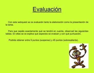 Evaluación    Con esta webquest se os evaluarán tanto la elaboración como la presentación de la tarea.    Para que sepáis exactamente qué se tendrá en cuenta, observad las siguientes tablas. En ellas se os explica qué aspectos se evalúan y con qué puntuación.      Podréis obtener entre 9 puntos (suspenso) y 45 puntos (sobresaliente). 