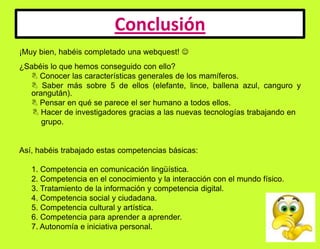 Conclusión¡Muy bien, habéis completado una webquest! ¿Sabéis lo que hemos conseguido con ello? Conocer las características generales de los mamíferos.  Saber más sobre 5 de ellos (elefante, lince, ballena azul, canguro y orangután).  Pensar en qué se parece el ser humano a todos ellos.        Hacer de investigadores gracias a las nuevas tecnologías trabajando en grupo. Así, habéis trabajado estas competencias básicas: 1. Competencia en comunicación lingüística.	2. Competencia en el conocimiento y la interacción con el mundo físico.	3. Tratamiento de la información y competencia digital.	4. Competencia social y ciudadana.	5. Competencia cultural y artística.	6. Competencia para aprender a aprender.	7. Autonomía e iniciativa personal.