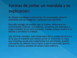    Al dibujar mandalas o colorearlas. Se recomienda primero
    vincularse con las imágenes, comiences por pintarlas.
    Para ello, escoge un modelo que te inspire, selecciona los
    instrumentos (colores, marcadores, acuarelas, por ejemplo), y
    luego instálate en un sitio tranquilo. Puedes colocar música si lo
    deseas y comienza tu trabajo.
    Hay técnicas variadas, todo dependerá del tu estado de ánimo y
    de lo que el mandala que desees pintar te transmita. Si crees
    que necesitas ayuda para exteriorizar tus emociones, puedes
    colorearlas de adentro hacia fuera; si por el contrario, quieres
    buscar tu centro, píntalas de afuera hacia adentro.
 