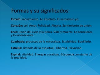 Círculo: movimiento. Lo absoluto. El verdadero yo.
Corazón: sol. Amor. Felicidad. Alegría. Sentimiento de unión.
Cruz: unión del cielo y la tierra. Vida y muerte. Lo consciente
y lo inconsciente.
Cuadrado: procesos de la naturaleza. Estabilidad. Equilibrio.
Estrella: símbolo de lo espiritual. Libertad. Elevación.
Espiral: vitalidad. Energías curativas. Búsqueda constante de
la totalidad.
 