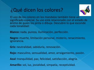 El uso de los colores en los mandalas también tiene un
significado especial. Su uso está relacionado con el estado de
ánimo de quien los pinta o dibuja. Descubre lo que esconde
cada tonalidad:
Blanco: nada, pureza, iluminación, perfección.
Negro: muerte, limitación personal, misterio, renacimiento,
ignorancia.
Gris: neutralidad, sabiduría, renovación.
Rojo: masculino, sensualidad, amor, arraigamiento, pasión.
Azul: tranquilidad, paz, felicidad, satisfacción, alegría.
Amarillo: sol, luz, jovialidad, simpatía, receptividad.
 