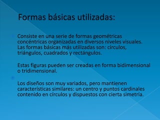    Consiste en una serie de formas geométricas
    concéntricas organizadas en diversos niveles visuales.
    Las formas básicas más utilizadas son: círculos,
    triángulos, cuadrados y rectángulos.

    Estas figuras pueden ser creadas en forma bidimensional
    o tridimensional.

    Los diseños son muy variados, pero mantienen
    características similares: un centro y puntos cardinales
    contenido en círculos y dispuestos con cierta simetría.
 