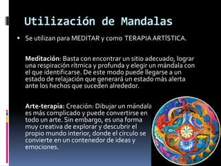 Utilización de Mandalas
 Se utilizan para MEDITAR y como TERAPIAARTÍSTICA.
Meditación: Basta con encontrar un sitio adecuado, lograr
una respiración rítmica y profunda y elegir un mándala con
el que identificarse. De este modo puede llegarse a un
estado de relajación que generará un estado más alerta
ante los hechos que suceden alrededor.
Arte-terapia: Creación: Dibujar un mándala
es más complicado y puede convertirse en
todo un arte. Sin embargo, es una forma
muy creativa de explorar y descubrir el
propio mundo interior, donde el círculo se
convierte en un contenedor de ideas y
emociones.
 