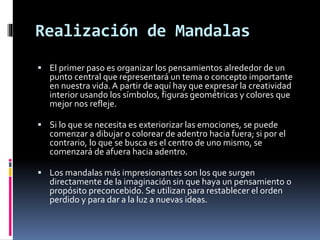 Realización de Mandalas
 El primer paso es organizar los pensamientos alrededor de un
punto central que representará un tema o concepto importante
en nuestra vida.A partir de aquí hay que expresar la creatividad
interior usando los símbolos, figuras geométricas y colores que
mejor nos refleje.
 Si lo que se necesita es exteriorizar las emociones, se puede
comenzar a dibujar o colorear de adentro hacia fuera; si por el
contrario, lo que se busca es el centro de uno mismo, se
comenzará de afuera hacia adentro.
 Los mandalas más impresionantes son los que surgen
directamente de la imaginación sin que haya un pensamiento o
propósito preconcebido. Se utilizan para restablecer el orden
perdido y para dar a la luz a nuevas ideas.
 