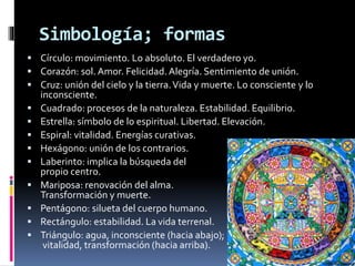 Simbología; formas
 Círculo: movimiento. Lo absoluto. El verdadero yo.
 Corazón: sol. Amor. Felicidad. Alegría. Sentimiento de unión.
 Cruz: unión del cielo y la tierra.Vida y muerte. Lo consciente y lo
inconsciente.
 Cuadrado: procesos de la naturaleza. Estabilidad. Equilibrio.
 Estrella: símbolo de lo espiritual. Libertad. Elevación.
 Espiral: vitalidad. Energías curativas.
 Hexágono: unión de los contrarios.
 Laberinto: implica la búsqueda del
propio centro.
 Mariposa: renovación del alma.
Transformación y muerte.
 Pentágono: silueta del cuerpo humano.
 Rectángulo: estabilidad. La vida terrenal.
 Triángulo: agua, inconsciente (hacia abajo);
vitalidad, transformación (hacia arriba).
 
