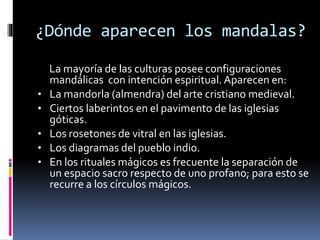 ¿Dónde aparecen los mandalas?
La mayoría de las culturas posee configuraciones
mandálicas con intención espiritual. Aparecen en:
• La mandorla (almendra) del arte cristiano medieval.
• Ciertos laberintos en el pavimento de las iglesias
góticas.
• Los rosetones de vitral en las iglesias.
• Los diagramas del pueblo indio.
• En los rituales mágicos es frecuente la separación de
un espacio sacro respecto de uno profano; para esto se
recurre a los círculos mágicos.
 