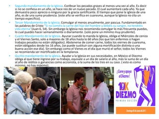 •   Segundo mandamiento de la Iglesia. Confesar los pecados graves al menos una vez al año. Es decir
    si no se confiesa en un año, se hace reo de un nuevo pecado. El cual aumentará cada año. Ya que
    demuestra poco aprecio o ninguno por la gracia santificante. El tiempo que pone la iglesia de una
    año, es de una suma prudencia. (este año se verifica en cuaresma, aunque la Iglesia no cita un
    tiempo especifico).
•   Tercer Mandamiento de la Iglesia. Comulgar al menos anualmente, por pascua. Fundamentado en
    las palabras de Cristo “Si no coméis la carne del hijo del hombre y bebéis su sangre, no tendréis
    vida eterna”(Juan 6, 54). Sin embargo la Iglesia nos recomienda comulgar lo más frecuenta puedas,
    lo cual puedes hacer semanalmente o diariamente. (solo pone un mínimo muy prudente).
•   Cuarto Mandamiento de la Iglesia. Ayunar cuando lo manda la Iglesia, obliga el Miércoles de ceniza
    y el Viernes Santo, solo a mayores de 18 años hasta lo 60 años (los que ten enfermos o hagan
    trabajos pesados no están obligados). Abstenerse de comer carne, todos los viernes de cuaresma,
    están obligados desde los 16 años, (se puede sustituir con alguna mortificación distinta o una
    buena acción ese día). Sin embargo como el Vienes es el día que murió el señor, todos los Viernes
    se recomienda ser mortificado en la templanza.
•   Quinto mandamiento de la iglesia. Ayudar a la Iglesia en sus necesidades, en México el Diezmo
    obliga al que tiene ingreso por su trabajo, equivale a un día de salario al año, más la suma de un día
    al año de réditos o ganancias como accionista, o la suma de los tres en su caso. ( esto es como
    mínimo, no hay máximo).
 