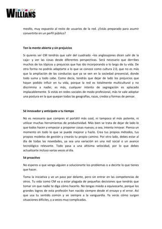 meollo, muy expuesto al resto de usuarios de la red. ¿Estás preparado para asumir
convertirte en un perfil público?
Ten la mente abierta y sin prejuicios
Si quieres ser CM tendrás que salir del cuadrado –los anglosajones dicen salir de la
caja– y ver las cosas desde diferentes perspectivas. Será necesario que derribes
muchos de los tópicos y prejuicios que has ido incorporando a lo largo de tu vida. De
otra forma no podrás adaptarte a lo que se conoce como cultura 2.0, que no es más
que la ampliación de las conductas que ya se ven en la sociedad presencial, donde
todo suma y todo cabe. Como decía, tendrás que dejar de lado los prejuicios que
hayan podido influir en tu vida, porque la red es totalmente multicultural y no
discrimina a nadie; es más, cualquier intento de segregación es aplacado
implacablemente. Si estás en redes sociales de modo profesional, más te vale adoptar
una postura en la que quepan todas las geografías, razas, credos y formas de pensar.
Sé innovador y anticípate a tu tiempo
No es necesario que compres el portátil más cool, ni tampoco el más potente, ni
utilizar muchas herramientas de productividad. Más bien se trata de dejar de lado lo
que todos hacen y empezar a proponer cosas nuevas; o sea, intenta innovar. Piensa un
momento en todo lo que se puede mejorar y hazlo. Crea tus propios métodos, tus
propios modelos de gestión y crearás tu propio camino. Por otro lado, debes estar al
día de todas las novedades, ya sea una variación en una red social o un avance
tecnológico relevante. Todo pasa a una altísima velocidad, por lo que debes
actualizarte incluso varias veces al día.
Sé proactivo
No esperes a que venga alguien a solucionarte los problemas o a decirte lo que tienes
que hacer.
Toma la iniciativa y ve un paso por delante, pero sin entrar en las competencias de
otros. Tu vida como CM va a estar plagada de pequeñas decisiones que tendrás que
tomar sin que nadie te diga cómo hacerlo. No tengas miedo a equivocarte, porque los
grandes logros de esta profesión han nacido siempre desde el ensayo y el error. Así
que usa tu sentido común y ve siempre a la vanguardia. Ya verás cómo surgen
situaciones difíciles, y a veces muy complicadas.
 
