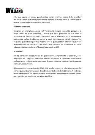 ¿Has oído alguna vez eso de que el sentido común es el más escaso de los sentidos?
Por eso escasean los buenos profesionales: no todo el mundo posee el sentido común
necesario para poder gestionar una comunidad.
Mantente conectado
Cómprate un smartphone… pero ¡ya! Y mantenlo siempre encendido, porque es la
única forma de estar conectado. Tendrás que estar pendiente de tus redes y
monitorizar de forma constante lo que pueda afectar a la marca o a la empresa que
representas. Incluso tendrás que dormir y seguir conectado, no hay otra opción. Ten
en cuenta que debes seguir muy de cerca todo lo que sucede en internet y que pueda
tener relevancia para tu labor. ¿Has visto a esas personas por la calle que no hacen
más que mirar su smartphone? Pues así pasa su día un CM.
Sé humilde
No, no tienes que despojarte de tus pertenencias. Simplemente sé accesible, nada
prepotente ni categórico. Mantente siempre dispuesto a reconocer públicamente
cualquier error y, al mismo tiempo, nunca dejes en evidencia a quienes, por ignorancia
u omisión, se equivocan.
Si te encuentras en una situación difícil, pide ayuda. Incluso a la misma comunidad. No
pienses que darás una impresión de debilidad, más bien todo lo contrario. Y no tengas
miedo de reconocer tus errores; hacerlo públicamente en la red es mucho más valioso
que cualquier otro contenido que vayas a publicar.
 