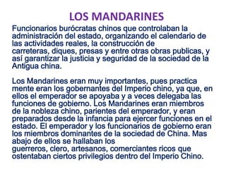 LOS MANDARINES
Funcionarios burócratas chinos que controlaban la
administración del estado, organizando el calendario de
las actividades reales, la construcción de
carreteras, diques, presas y entre otras obras publicas, y
así garantizar la justicia y seguridad de la sociedad de la
Antigua china.
Los Mandarines eran muy importantes, pues practica
mente eran los gobernantes del Imperio chino, ya que, en
ellos el emperador se apoyaba y a veces delegaba las
funciones de gobierno. Los Mandarines eran miembros
de la nobleza chino, parientes del emperador, y eran
preparados desde la infancia para ejercer funciones en el
estado. El emperador y los funcionarios de gobierno eran
los miembros dominantes de la sociedad de China. Mas
abajo de ellos se hallaban los
guerreros, clero, artesanos, comerciantes ricos que
ostentaban ciertos privilegios dentro del Imperio Chino.
 