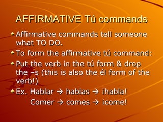 AFFIRMATIVE Tú commands Affirmative commands tell someone what TO DO. To form the affirmative tú command: Put the verb in the tú form & drop the –s (this is also the él form of the verb!) Ex. Hablar    hablas    ¡habla! Comer    comes    ¡come! 