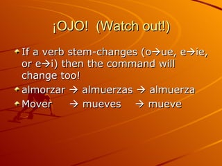 ¡OJO!  (Watch out!) If a verb stem-changes (o  ue, e  ie, or e  i) then the command will change too! almorzar    almuerzas    almuerza Mover    mueves    mueve 