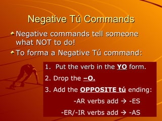 Negative Tú Commands Negative commands tell someone what NOT to do! To forma a Negative Tú command: 1.  Put the verb in the  YO  form. 2. Drop the  –O. 3. Add the  OPPOSITE tú  ending:  -AR verbs add    -ES -ER/-IR verbs add    -AS 