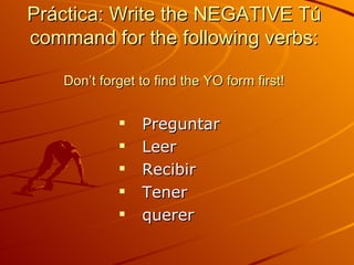 Práctica: Write the NEGATIVE Tú command for the following verbs: Don’t forget to find the YO form first! Preguntar Leer Recibir Tener querer 