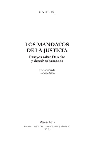 OWEN FISS
LOS MANDATOS
DE LA JUSTICIA
Ensayos sobre Derecho
y derechos humanos
Traducción de
Roberto Saba
Marcial Pons
MADRID | BARCELONA | BUENOS AIRES | SÃO PAULO
2013
 