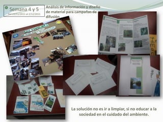 Análisis de información y diseño
 Semana 4 y 5                 de material para campañas de
Del 22/11/2011 al 2/12/2011
                              difusión




                                             La solución no es ir a limpiar, si no educar a la
                                                 sociedad en el cuidado del ambiente.
 