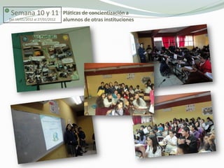 Semana 10 y 11                Pláticas de concientización a
Del 16/01/2012 al 27/01/2012   alumnos de otras instituciones
 
