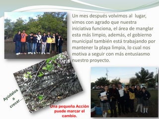 Un mes después volvimos al lugar,
          vimos con agrado que nuestra
          iniciativa funciona, el área de manglar
          esta más limpio, además, el gobierno
          municipal también está trabajando por
          mantener la playa limpia, lo cual nos
          motiva a seguir con más entusiasmo
          nuestro proyecto.




Una pequeña Acción
  puede marcar el
     cambio.
 