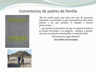 Comentarios de padres de familia
           “Me da mucho gusto que haya este tipo de proyectos
           enfocados a la juventud, ya que eventualmente ellos serán
           adultos y los que pondrán el ejemplo a futuras
           generaciones…”
           “… que sienten el precedente de que no importa la edad ni
           el tamaño del grupo, si es pequeño , mediano o grande,
           sino que son personas responsables y comprometidas.
                         Felicitaciones y sigan adelante”
                           Ema Váldez de Hernández
 
