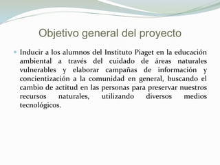 Objetivo general del proyecto
 Inducir a los alumnos del Instituto Piaget en la educación
  ambiental a través del cuidado de áreas naturales
  vulnerables y elaborar campañas de información y
  concientización a la comunidad en general, buscando el
  cambio de actitud en las personas para preservar nuestros
  recursos    naturales,   utilizando   diversos    medios
  tecnológicos.
 