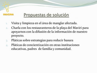 IMAGINA      Propuestas de solución
 1. Visita y limpieza en el área de manglar afectada.
 2. Charla con los restauranteros de la playa del Maviri para
    apoyarnos con la difusión de la información de nuestro
    proyecto.
 3. Pláticas sobre estrategias para reducir basura
 4. Pláticas de concientización en otras instituciones
    educativas, padres de familia y comunidad.
 