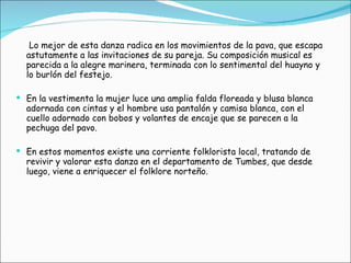 Lo mejor de esta danza radica en los movimientos de la pava, que escapa astutamente a las invitaciones de su pareja. Su composición musical es parecida a la alegre marinera, terminada con lo sentimental del huayno y lo burlón del festejo. En la vestimenta la mujer luce una amplia falda floreada y blusa blanca adornada con cintas y el hombre usa pantalón y camisa blanca, con el cuello adornado con bobos y volantes de encaje que se parecen a la pechuga del pavo. En estos momentos existe una corriente folklorista local, tratando de revivir y valorar esta danza en el departamento de Tumbes, que desde luego, viene a enriquecer el folklore norteño. 