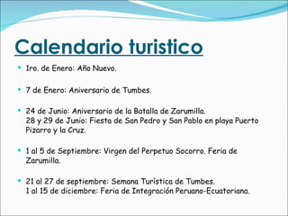Calendario turistico 1ro. de Enero: Año Nuevo. 7 de Enero: Aniversario de Tumbes. 24 de Junio: Aniversario de la Batalla de Zarumilla. 28 y 29 de Junio: Fiesta de San Pedro y San Pablo en playa Puerto Pizarro y la Cruz. 1 al 5 de Septiembre: Virgen del Perpetuo Socorro. Feria de Zarumilla. 21 al 27 de septiembre: Semana Turística de Tumbes. 1 al 15 de diciembre: Feria de Integración Peruano-Ecuatoriana. 