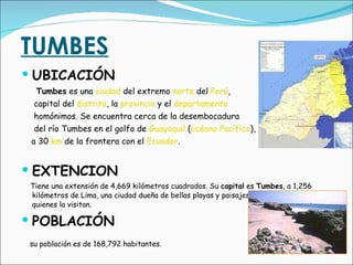 TUMBES UBICACIÓN  Tumbes  es una  ciudad  del extremo  norte  del  Perú ,  capital del  distrito , la  provincia  y el  departamento homónimos. Se encuentra cerca de la desembocadura  del río Tumbes en el golfo de  Guayaquil  ( océano Pacífico ),  a 30  km  de la frontera con el  Ecuador . EXTENCION Tiene una extensión de 4,669 kilómetros cuadrados. Su  capital  es  Tumbes , a 1,256 kilómetros de Lima, una ciudad dueña de bellas playas y paisajes naturales que atraen a quienes la visitan. POBLACIÓN su población es de 168,792 habitantes.   