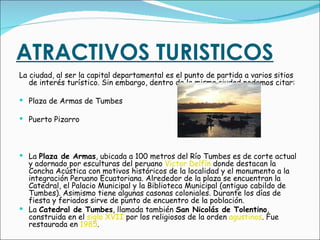 ATRACTIVOS TURISTICOS La ciudad, al ser la capital departamental es el punto de partida a varios sitios de interés turístico. Sin embargo, dentro de la misma ciudad podemos citar: Plaza de Armas de Tumbes   Puerto Pizarro La  Plaza de Armas , ubicada a 100 metros del Río Tumbes es de corte actual y adornado por esculturas del peruano  Victor Delfín  donde destacan la Concha Acústica con motivos históricos de la localidad y el monumento a la integración Peruano Ecuatoriana. Alrededor de la plaza se encuentran la Catedral, el Palacio Municipal y la Biblioteca Municipal (antiguo cabildo de Tumbes). Asimismo tiene algunas casonas coloniales. Durante los días de fiesta y feriados sirve de punto de encuentro de la población.  La  Catedral de Tumbes , llamada también  San Nicolás de Tolentino , construida en el  siglo XVII  por los religiosos de la orden  agustinos . Fue restaurada en  1985 .  