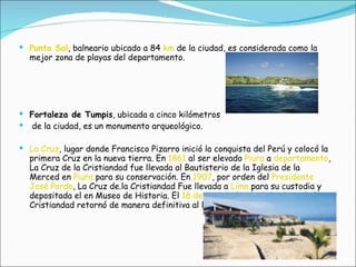 Punta Sal , balneario ubicado a 84  km  de la ciudad, es considerada como la mejor zona de playas del departamento.  Fortaleza de Tumpis , ubicada a cinco kilómetros de la ciudad, es un monumento arqueológico.  La Cruz , lugar donde Francisco Pizarro inició la conquista del Perú y colocó la primera Cruz en la nueva tierra. En  1861  al ser elevado  Piura  a  departamento , La Cruz de la Cristiandad fue llevada al Bautisterio de la Iglesia de la Merced en  Piura  para su conservación. En  1907 , por orden del  Presidente   José Pardo , La Cruz de.la Cristiandad Fue llevada a  Lima  para su custodia y depositada el en Museo de Historia. El  18 de agosto  de  1990 , La Cruz de la Cristiandad retornó de manera definitiva al Distrito de la Cruz  