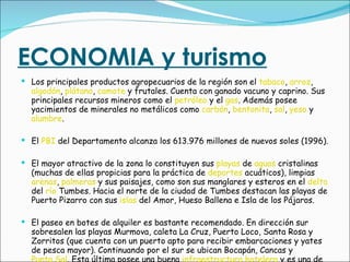 ECONOMIA y turismo Los principales productos agropecuarios de la región son el  tabaco ,  arroz ,  algodón ,  plátano ,  camote  y frutales. Cuenta con ganado vacuno y caprino. Sus principales recursos mineros como el  petróleo  y el  gas . Además posee yacimientos de minerales no metálicos como  carbón ,  bentonita ,  sal ,  yeso  y  alumbre . El  PBI  del Departamento alcanza los 613.976 millones de nuevos soles (1996). El mayor atractivo de la zona lo constituyen sus  playas  de  aguas  cristalinas (muchas de ellas propicias para la práctica de  deportes  acuáticos), limpias  arenas ,  palmeras  y sus paisajes, como son sus manglares y esteros en el  delta  del  río  Tumbes. Hacia el norte de la ciudad de Tumbes destacan las playas de Puerto Pizarro con sus  islas  del Amor, Hueso Ballena e Isla de los Pájaros. El paseo en botes de alquiler es bastante recomendado. En dirección sur sobresalen las playas Murmova, caleta La Cruz, Puerto Loco, Santa Rosa y Zorritos (que cuenta con un puerto apto para recibir embarcaciones y yates de pesca mayor). Continuando por el sur se ubican Bocapán, Cancas y  Punta Sal . Esta última posee una buena  infraestructura   hotelera  y es una de las playas más atractivas del Perú. 