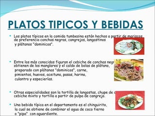 PLATOS TIPICOS Y BEBIDAS   Los platos típicos en la comida tumbesina están hechos a partir de mariscos, de preferencia conchas negras, cangrejos, langostinos y plátanos "dominicos". Entre los más conocidos figuran el cebiche de conchas negras, las cuales se obtienen de los manglares y el caldo de bolas de plátano, preparado con plátanos "dominicos", carne, pimientos, huevos, aceituna, pasas, harina, culantro y especierías. Otras especialidades son la tortilla de langostas, chupe de cangrejos, cebiche mixto y tortilla a partir de pulpa de cangrejo. Una bebida típica en el departamento es el chinguirito,  la cual se obtiene de combinar el agua de coco tierno o "pipa"  con aguardiente. 