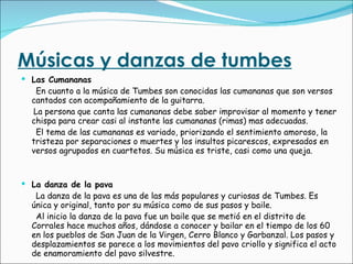 Músicas y danzas de tumbes Las Cumananas En cuanto a la música de Tumbes son conocidas las cumananas que son versos cantados con acompañamiento de la guitarra. La persona que canta las cumananas debe saber improvisar al momento y tener chispa para crear casi al instante las cumananas (rimas) mas adecuadas. El tema de las cumananas es variado, priorizando el sentimiento amoroso, la tristeza por separaciones o muertes y los insultos picarescos, expresados en versos agrupados en cuartetos. Su música es triste, casi como una queja. La danza de la pava La danza de la pava es una de las más populares y curiosas de Tumbes. Es única y original, tanto por su música como de sus pasos y baile. Al inicio la danza de la pava fue un baile que se metió en el distrito de Corrales hace muchos años, dándose a conocer y bailar en el tiempo de los 60 en los pueblos de San Juan de la Virgen, Cerro Blanco y Garbanzal. Los pasos y desplazamientos se parece a los movimientos del pavo criollo y significa el acto de enamoramiento del pavo silvestre. 