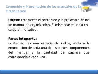 Contenido y Presentación de los manuales de la OrganizaciónObjeto: Establecerel contenido y la presentación de un manual de organización. El mismo se enuncia en carácter indicativo.Partes IntegrantesContenido: es una especie de índice; incluirá la enunciación de cada una de las partes componentes del manual y la cantidad de páginas que corresponda a cada una. 