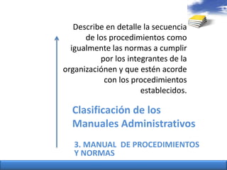 Describe en detalle la secuencia de los procedimientoscomoigualmentelasnormas a cumplirpor los integrantes de la organizaciónen y queesténacorde con los procedimientosestablecidos.Clasificación de los ManualesAdministrativos3. MANUAL  DE PROCEDIMIENTOS Y NORMAS