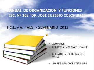 MANUAL DE ORGANIZACION Y FUNCIONES
ESC. Nº 368 “DR. JOSE EUSEBIO COLOMBRES”
• ALUMNOS:
• FERREYRA, NORMA DEL VALLE
• FERNANDEZ, PETRONA DEL
VALLE
• JUAREZ, PABLO CRISTIAN LUIS
F.C.E. y A. TAES - SEMINARIO 2012
 