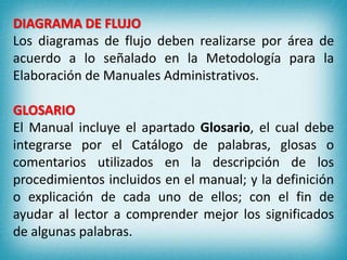 DIAGRAMA DE FLUJO
Los diagramas de flujo deben realizarse por área de
acuerdo a lo señalado en la Metodología para la
Elaboración de Manuales Administrativos.
GLOSARIO
El Manual incluye el apartado Glosario, el cual debe
integrarse por el Catálogo de palabras, glosas o
comentarios utilizados en la descripción de los
procedimientos incluidos en el manual; y la definición
o explicación de cada uno de ellos; con el fin de
ayudar al lector a comprender mejor los significados
de algunas palabras.
 