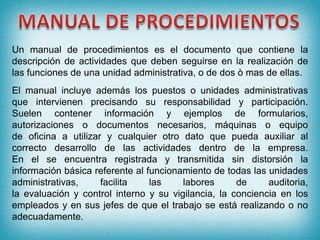 Un manual de procedimientos es el documento que contiene la
descripción de actividades que deben seguirse en la realización de
las funciones de una unidad administrativa, o de dos ò mas de ellas.
El manual incluye además los puestos o unidades administrativas
que intervienen precisando su responsabilidad y participación.
Suelen contener información y ejemplos de formularios,
autorizaciones o documentos necesarios, máquinas o equipo
de oficina a utilizar y cualquier otro dato que pueda auxiliar al
correcto desarrollo de las actividades dentro de la empresa.
En el se encuentra registrada y transmitida sin distorsión la
información básica referente al funcionamiento de todas las unidades
administrativas, facilita las labores de auditoria,
la evaluación y control interno y su vigilancia, la conciencia en los
empleados y en sus jefes de que el trabajo se está realizando o no
adecuadamente.
 
