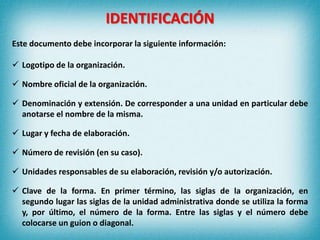 IDENTIFICACIÓN
Este documento debe incorporar la siguiente información:
 Logotipo de la organización.
 Nombre oficial de la organización.
 Denominación y extensión. De corresponder a una unidad en particular debe
anotarse el nombre de la misma.
 Lugar y fecha de elaboración.
 Número de revisión (en su caso).
 Unidades responsables de su elaboración, revisión y/o autorización.
 Clave de la forma. En primer término, las siglas de la organización, en
segundo lugar las siglas de la unidad administrativa donde se utiliza la forma
y, por último, el número de la forma. Entre las siglas y el número debe
colocarse un guion o diagonal.
 