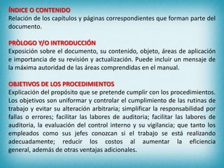ÍNDICE O CONTENIDO
Relación de los capítulos y páginas correspondientes que forman parte del
documento.
PRÒLOGO Y/O INTRODUCCIÓN
Exposición sobre el documento, su contenido, objeto, áreas de aplicación
e importancia de su revisión y actualización. Puede incluir un mensaje de
la máxima autoridad de las áreas comprendidas en el manual.
OBJETIVOS DE LOS PROCEDIMIENTOS
Explicación del propósito que se pretende cumplir con los procedimientos.
Los objetivos son uniformar y controlar el cumplimiento de las rutinas de
trabajo y evitar su alteración arbitraria; simplificar la responsabilidad por
fallas o errores; facilitar las labores de auditoria; facilitar las labores de
auditoria, la evaluación del control interno y su vigilancia; que tanto los
empleados como sus jefes conozcan si el trabajo se está realizando
adecuadamente; reducir los costos al aumentar la eficiencia
general, además de otras ventajas adicionales.
 