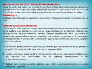 AREAS DE APLICACIÓN Y/O ALCANCE DE LOS PROCEDIMIENTOS
Esfera de acción que cubren los procedimientos. Dentro de la administración pública federal los
procedimientos han sido clasificados, atendiendo al ámbito de aplicación y a sus alcances, en:
procedimientos macro administrativos y procedimientos meso administrativos o sectoriales.
RESPONSABLES
Unidades administrativas y/o puestos que intervienen en los procedimientos en cualquiera de sus
fases
POLÍTICAS O NORMAS DE OPERACIÓN
En esta sección se incluyen los criterios o lineamientos generales de acción que se determinan en
forma explícita para facilitar la cobertura de responsabilidad de las distintas instancias que
participaban en los procedimientos. Además deberán contemplarse todas las normas de
operación que precisan las situaciones alterativas que pudiesen presentarse en la operación de
los procedimientos. A continuación se mencionan algunos lineamientos que deben considerarse
en su planteamiento:
 Se definirán perfectamente las políticas y/o normas que circunscriben el marco general de
actuación del personal, a efecto de que esté no incurra en fallas.
 Los lineamientos se elaboran clara y concisamente, a fin de que sean comprendidos incluso
por personas no familiarizadas con los aspectos administrativos o con
el procedimiento mismo.
 Deberán ser lo suficientemente explícitas para evitar la continua consulta a los niveles
jerárquicos superiores.
 