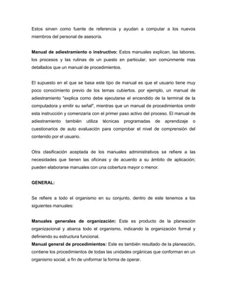 Estos sirven como fuente de referencia y ayudan a computar a los nuevos
miembros del personal de asesoría.
Manual de adiestramiento o instructivo: Estos manuales explican, las labores,
los procesos y las rutinas de un puesto en particular, son comúnmente mas
detallados que un manual de procedimientos.
El supuesto en el que se basa este tipo de manual es que el usuario tiene muy
poco conocimiento previo de los temas cubiertos. por ejemplo, un manual de
adiestramiento "explica como debe ejecutarse el encendido de la terminal de la
computadora y emitir su señal", mientras que un manual de procedimientos omitir
esta instrucción y comenzaría con el primer paso activo del proceso. El manual de
adiestramiento también utiliza técnicas programadas de aprendizaje o
cuestionarios de auto evaluación para comprobar el nivel de comprensión del
contenido por el usuario.
Otra clasificación aceptada de los manuales administrativos se refiere a las
necesidades que tienen las oficinas y de acuerdo a su ámbito de aplicación;
pueden elaborarse manuales con una cobertura mayor o menor.
GENERAL:
Se refiere a todo el organismo en su conjunto, dentro de este tenemos a los
siguientes manuales:
Manuales generales de organización: Este es producto de la planeación
organizacional y abarca todo el organismo, indicando la organización formal y
definiendo su estructura funcional.
Manual general de procedimientos: Este es también resultado de la planeación,
contiene los procedimientos de todas las unidades orgánicas que conforman en un
organismo social, a fin de uniformar la forma de operar.
 