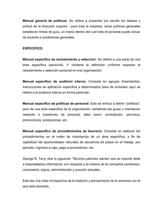 Manual general de políticas: Se refiere a presentar por escrito los deseos y
actitud de la dirección superior ; para toda la empresa, estas políticas generales
establecen líneas de guía, un marco dentro del cual todo el personal puede actuar
de acuerdo a condiciones generales.
ESPECIFICO:
Manual especifico de reclutamiento y selección: Se refiere a una parte de una
área especifica (personal). Y contiene la definición uniforme respecto al
reclutamiento y selección personal en una organización.
Manual especifico de auditoria interna: Consiste en agrupar lineamientos,
instrucciones de aplicación especifica a determinados tipos de actividad, aquí se
refiere a la auditoria interna en forma particular.
Manual especifico de políticas de personal: Este se enfoca a definir "políticas",
pero de una área especifica de la organización, señalando las guías u orientación
respecto a cuestiones de personal, tales como: contratación, permisos,
promociones, prestaciones, etc.
Manual especifico de procedimientos de tesorería: Consiste en elaborar los
procedimientos en el orden de importancia de un área especifica, a fin de
capitalizar las oportunidades naturales de secuencia de pasos en el trabajo, por
ejemplo: ingresos a caja, pago a proveedores, etc.
George R. Terry dice lo siguiente: "Muchos patrones sienten que es importe darle
a losempleados información con respecto a la historia de la compañía comienzos,
crecimiento, logros, administración y posición actuales.
Esto lee una vista introspectiva de la tradición y pensamiento de la empresa con la
que está asociado.
 