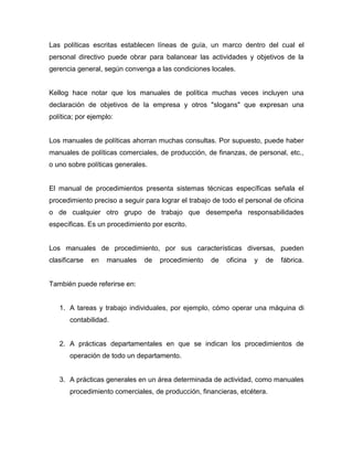 Las políticas escritas establecen líneas de guía, un marco dentro del cual el
personal directivo puede obrar para balancear las actividades y objetivos de la
gerencia general, según convenga a las condiciones locales.
Kellog hace notar que los manuales de política muchas veces incluyen una
declaración de objetivos de la empresa y otros "slogans" que expresan una
política; por ejemplo:
Los manuales de políticas ahorran muchas consultas. Por supuesto, puede haber
manuales de políticas comerciales, de producción, de finanzas, de personal, etc.,
o uno sobre políticas generales.
El manual de procedimientos presenta sistemas técnicas específicas señala el
procedimiento preciso a seguir para lograr el trabajo de todo el personal de oficina
o de cualquier otro grupo de trabajo que desempeña responsabilidades
específicas. Es un procedimiento por escrito.
Los manuales de procedimiento, por sus características diversas, pueden
clasificarse en manuales de procedimiento de oficina y de fábrica.
También puede referirse en:
1. A tareas y trabajo individuales, por ejemplo, cómo operar una máquina di
contabilidad.
2. A prácticas departamentales en que se indican los procedimientos de
operación de todo un departamento.
3. A prácticas generales en un área determinada de actividad, como manuales
procedimiento comerciales, de producción, financieras, etcétera.
 