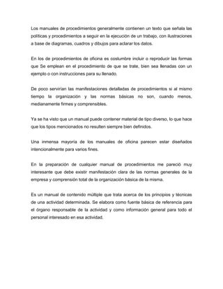 Los manuales de procedimientos generalmente contienen un texto que señala las
políticas y procedimientos a seguir en la ejecución de un trabajo, con ilustraciones
a base de diagramas, cuadros y dibujos para aclarar los datos.
En los de procedimientos de oficina es costumbre incluir o reproducir las formas
que Se emplean en el procedimiento de que se trate, bien sea llenadas con un
ejemplo o con instrucciones para su llenado.
De poco servirían las manifestaciones detalladas de procedimientos si al mismo
tiempo la organización y las normas básicas no son, cuando menos,
medianamente firmes y comprensibles.
Ya se ha visto que un manual puede contener material de tipo diverso, lo que hace
que los tipos mencionados no resulten siempre bien definidos.
Una inmensa mayoría de los manuales de oficina parecen estar diseñados
intencionalmente para varios fines.
En la preparación de cualquier manual de procedimientos me pareció muy
interesante que debe existir manifestación clara de las normas generales de la
empresa y comprensión total de la organización básica de la misma.
Es un manual de contenido múltiple que trata acerca de los principios y técnicas
de una actividad determinada. Se elabora como fuente básica de referencia para
el órgano responsable de la actividad y como información general para todo el
personal interesado en esa actividad.
 